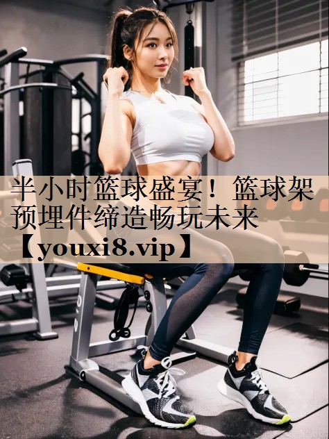 <strong>半小时篮球盛宴！篮球架预埋件缔造畅玩未来</strong>